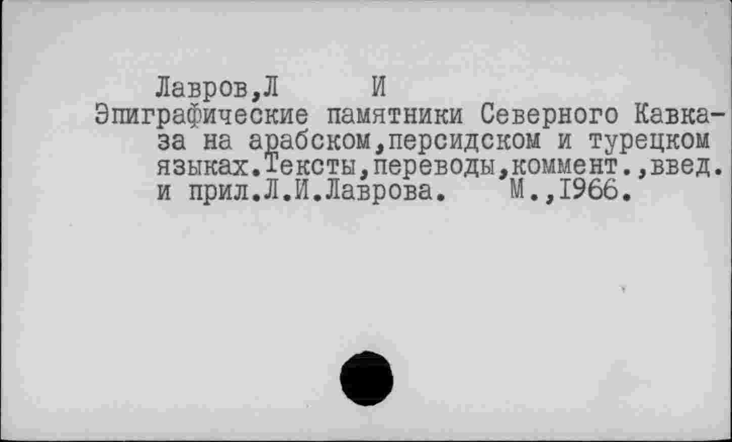 ﻿Лавров,Л И
Эпиграфические памятники Северного Кавказа на арабском,персидском и турецком языках.Тексты,переводы,коммент.,введ. и прил.Л.И.Лаврова. М.,1966.